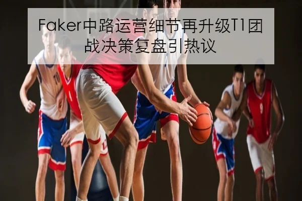 Faker中路运营细节再升级T1团战决策复盘引热议